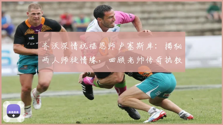 齐沃深情祝福恩师卢塞斯库：揭秘两人师徒情缘，回顾老帅传奇执教生涯与近况