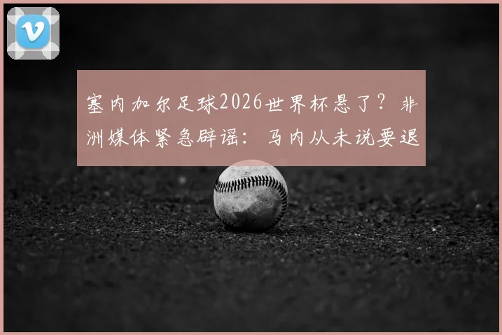 塞内加尔足球2026世界杯悬了？非洲媒体紧急辟谣：马内从未说要退出国家队！