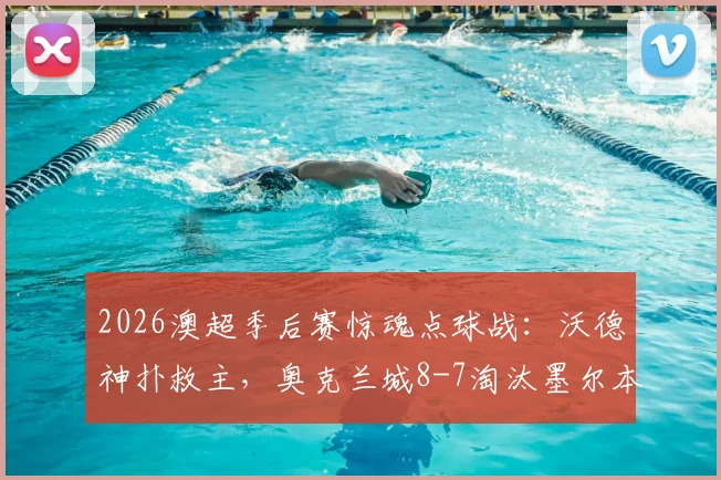 2026澳超季后赛惊魂点球战：沃德神扑救主，奥克兰城8-7淘汰墨尔本城进四强全程回顾