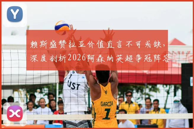 赖斯盛赞拉亚价值直言不可或缺，深度剖析2026阿森纳英超争冠阵容实力与关键人物