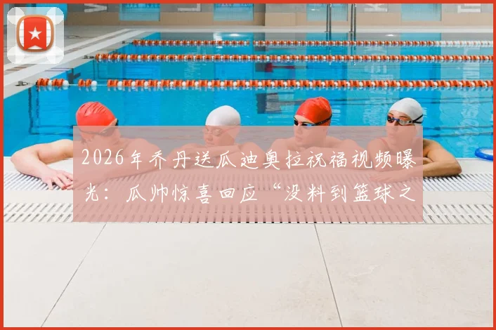 2026年乔丹送瓜迪奥拉祝福视频曝光：瓜帅惊喜回应“没料到篮球之神认识我”，跨界致敬引爆体坛热议