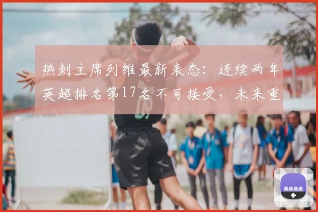热刺主席列维最新表态：连续两年英超排名第17名不可接受，未来重建计划分析，目标是重返顶级之列