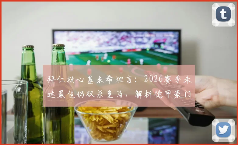 拜仁核心基米希坦言:2026赛季未达最佳仍双杀皇马,解析德甲豪门如何攻克伯纳乌