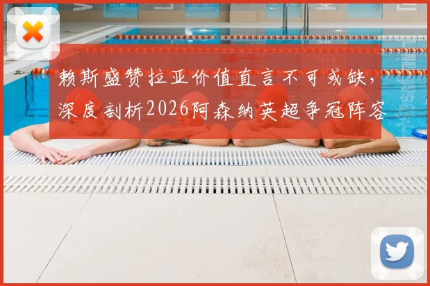 赖斯盛赞拉亚价值直言不可或缺，深度剖析2026阿森纳英超争冠阵容实力与关键人物