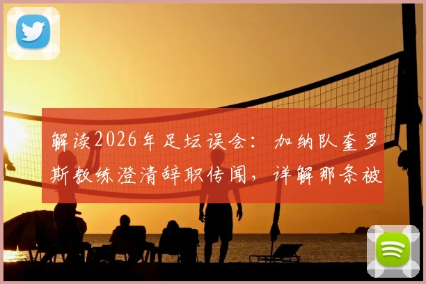 解读2026年足坛误会：加纳队奎罗斯教练澄清辞职传闻，详解那条被误解的社媒感谢信