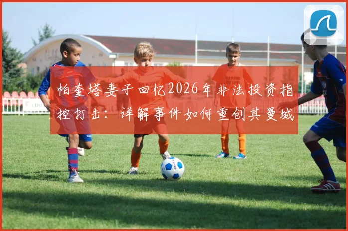 帕奎塔妻子回忆2026年非法投资指控打击：详解事件如何重创其曼城梦想与转会前景