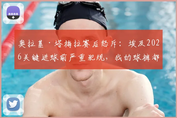 奥拉基·塔梅拉赛后怒斥:埃及2026关键进球前严重犯规,我的球裤都被扯烂了