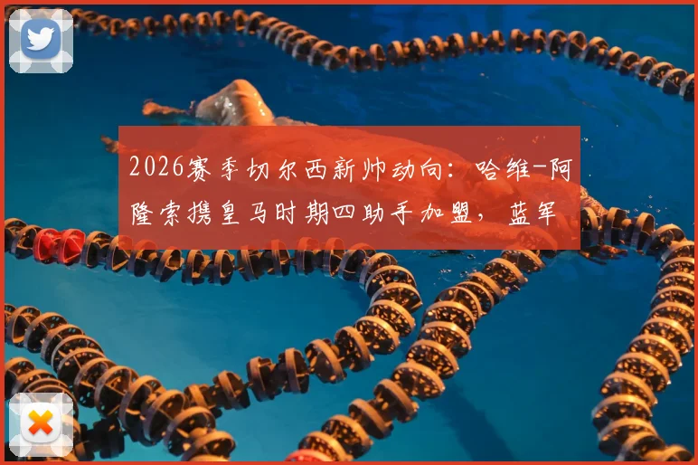 2026赛季切尔西新帅动向:哈维-阿隆索携皇马时期四助手加盟,蓝军临时主帅确认留用