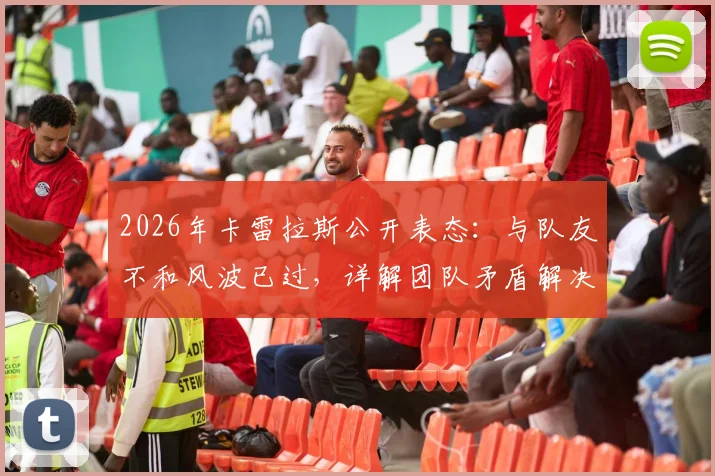 2026年卡雷拉斯公开表态：与队友不和风波已过，详解团队矛盾解决过程与真实情况