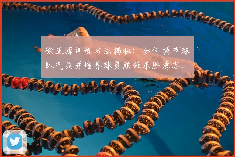 徐正源训练方法揭秘：如何调节球队气氛并培养球员顽强求胜意志，成都蓉城主帅带队风格解析