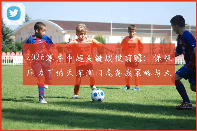 2026赛季中超关键战役前瞻：保级压力下的天津津门虎备战策略与大连英博破“不胜”之局