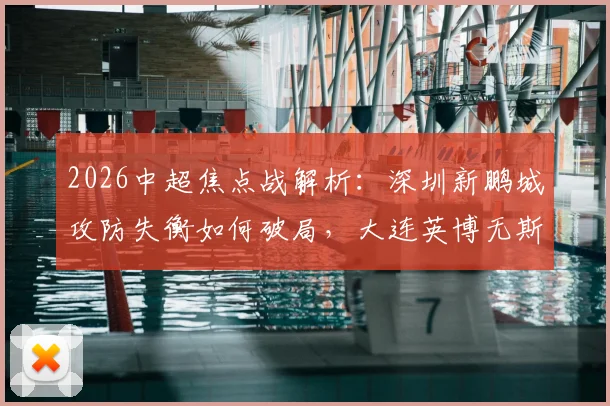 2026中超焦点战解析：深圳新鹏城攻防失衡如何破局，大连英博无斯坦丘中场战术调整预测