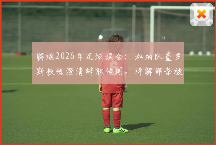 解读2026年足坛误会：加纳队奎罗斯教练澄清辞职传闻，详解那条被误解的社媒感谢信