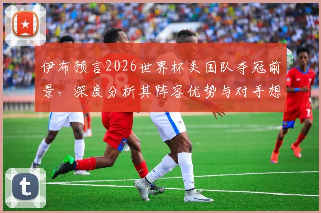 伊布预言2026世界杯美国队夺冠前景，深度分析其阵容优势与对手想赢球有多难