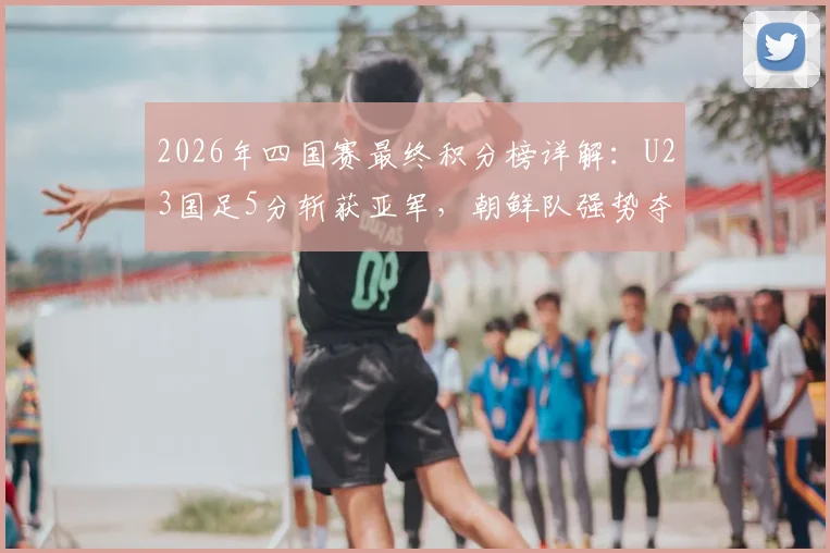 2026年四国赛最终积分榜详解:U23国足5分斩获亚军,朝鲜队强势夺冠全记录