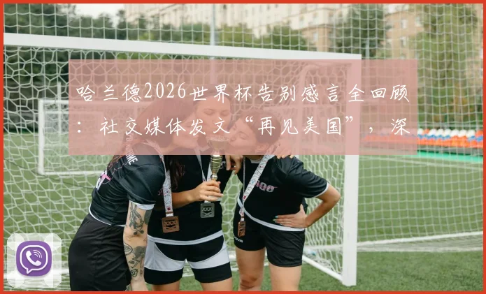 哈兰德2026世界杯告别感言全回顾:社交媒体发文“再见美国”,深度解析其表现与百感交集经历
