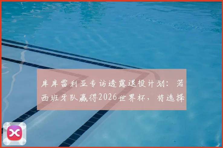 库库雷利亚专访透露退役计划：若西班牙队赢得2026世界杯，将选择从国家队光荣隐退