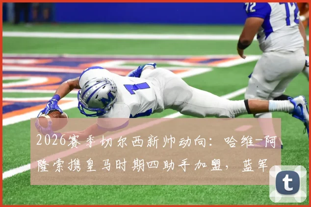 2026赛季切尔西新帅动向：哈维-阿隆索携皇马时期四助手加盟，蓝军临时主帅确认留用
