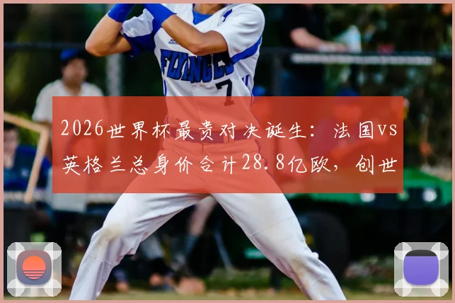 2026世界杯最贵对决诞生:法国vs英格兰总身价合计28.8亿欧,创世界杯历史最高身价比赛纪录