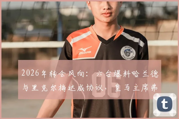 2026年转会风向：六台爆料哈兰德与里克尔梅达成协议，皇马主席弗洛伦蒂诺或介入争夺