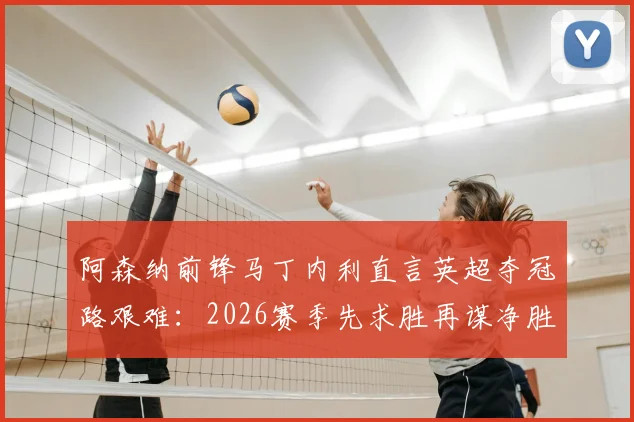 阿森纳前锋马丁内利直言英超夺冠路艰难：2026赛季先求胜再谋净胜球，解析枪手争冠策略与关键点