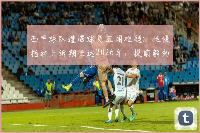 西甲球队遭遇球员丑闻难题：性侵指控上诉期长达2026年，提前解约恐面临巨额赔款