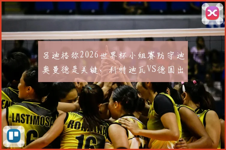 吕迪格称2026世界杯小组赛防守迪奥曼德是关键,科特迪瓦VS德国出线形势与战术打法分析