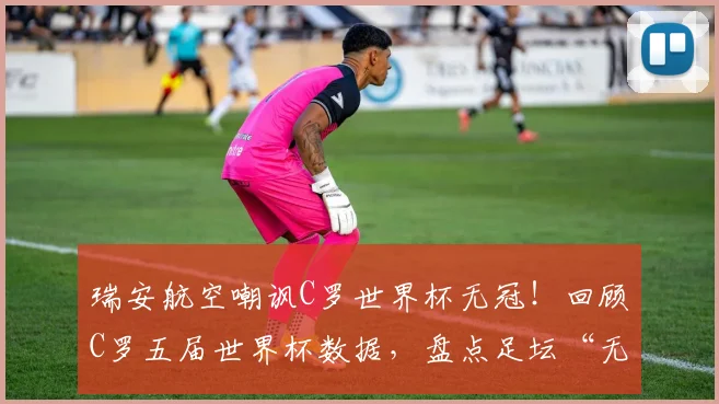 瑞安航空嘲讽C罗世界杯无冠！回顾C罗五届世界杯数据，盘点足坛“无冕之王”舆论风波
