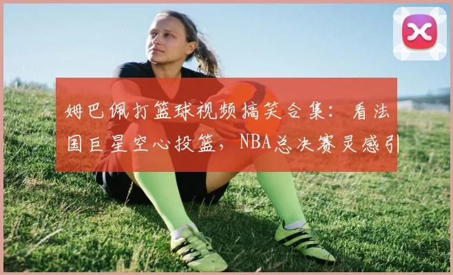 姆巴佩打篮球视频搞笑合集:看法国巨星空心投篮,NBA总决赛灵感引爆热议,完整视频观看指南