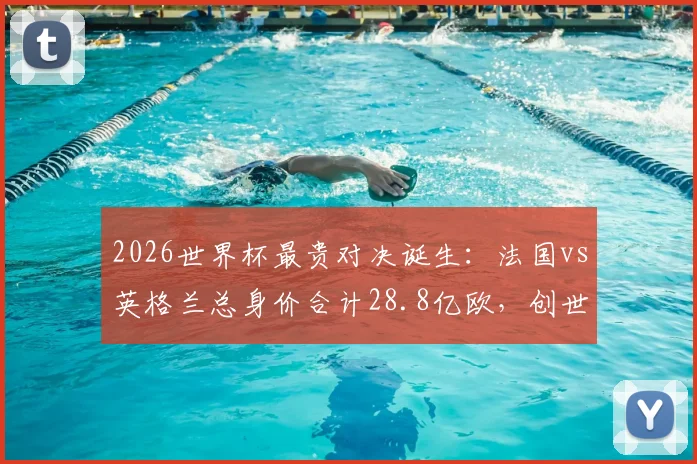 2026世界杯最贵对决诞生：法国vs英格兰总身价合计28.8亿欧，创世界杯历史最高身价比赛纪录