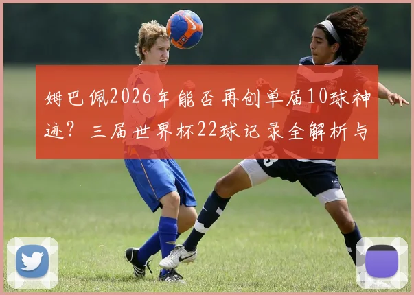 姆巴佩2026年能否再创单届10球神迹?三届世界杯22球记录全解析与未来展望