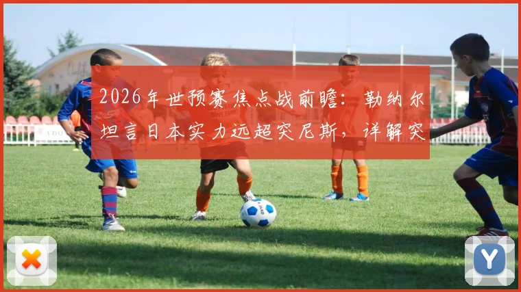 2026年世预赛焦点战前瞻：勒纳尔坦言日本实力远超突尼斯，详解突尼斯为尊严而战的决心