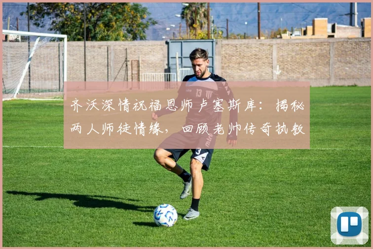 齐沃深情祝福恩师卢塞斯库：揭秘两人师徒情缘，回顾老帅传奇执教生涯与近况