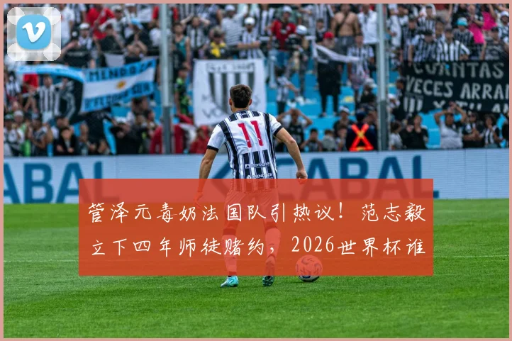 管泽元毒奶法国队引热议！范志毅立下四年师徒赌约，2026世界杯谁将打脸？