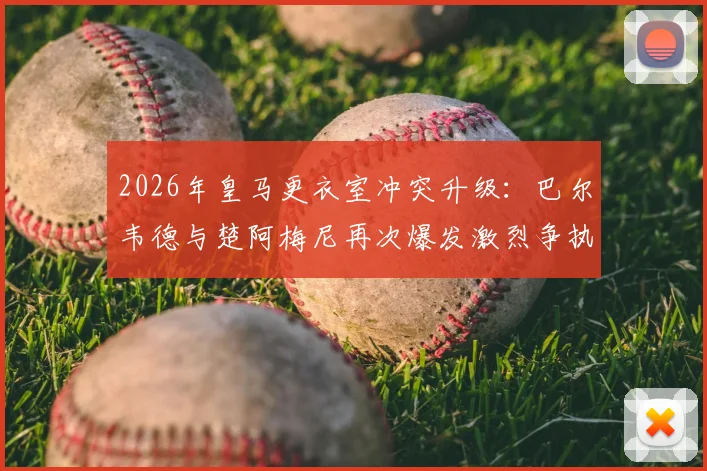 2026年皇马更衣室冲突升级：巴尔韦德与楚阿梅尼再次爆发激烈争执，前者被曝送医检查，事件来龙去脉详解