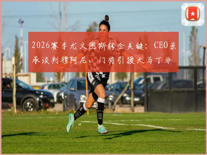 2026赛季尤文图斯转会关键：CEO亲承谈判穆阿尼，门将引援大马丁非唯一选项