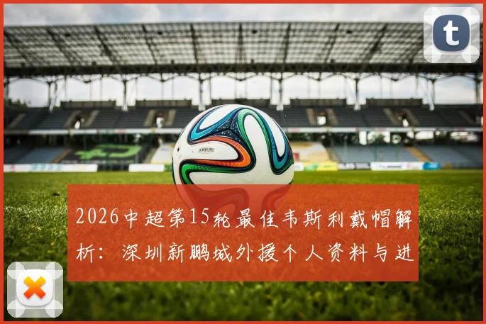 2026中超第15轮最佳韦斯利戴帽解析:深圳新鹏城外援个人资料与进球视频全览,揭秘评选标准