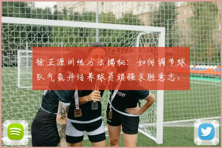 徐正源训练方法揭秘：如何调节球队气氛并培养球员顽强求胜意志，成都蓉城主帅带队风格解析