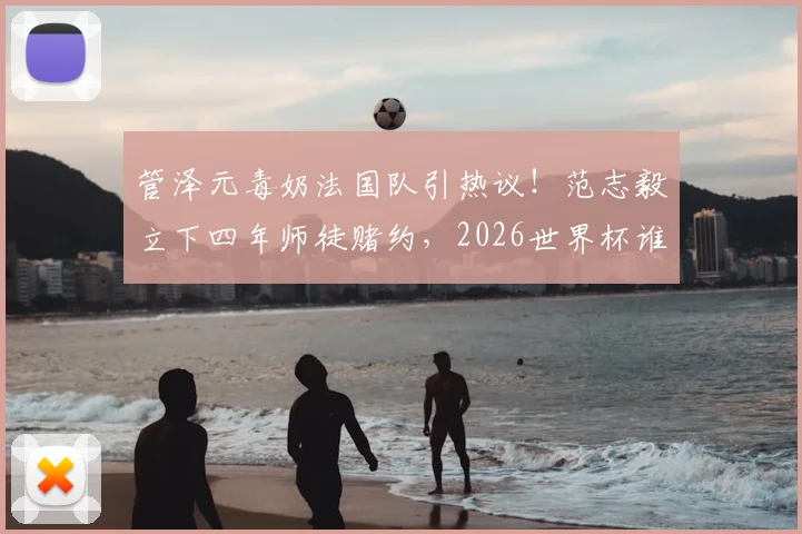 管泽元毒奶法国队引热议！范志毅立下四年师徒赌约，2026世界杯谁将打脸？