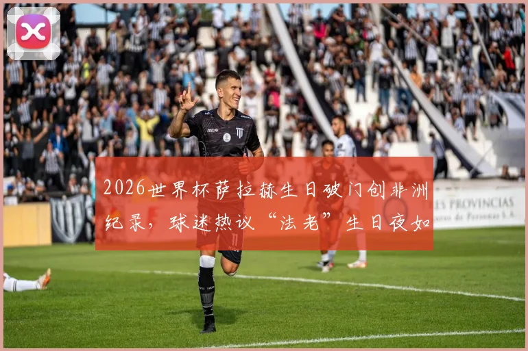 2026世界杯萨拉赫生日破门创非洲纪录，球迷热议“法老”生日夜如何进球助攻双喜临门