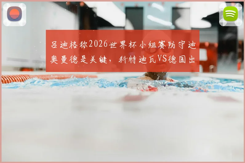 吕迪格称2026世界杯小组赛防守迪奥曼德是关键，科特迪瓦VS德国出线形势与战术打法分析
