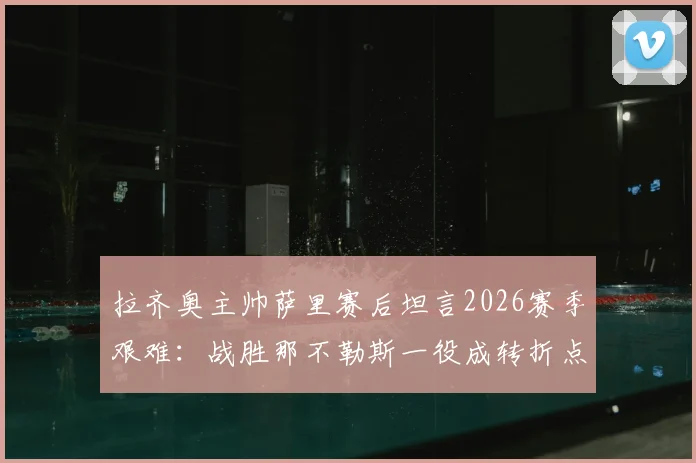 拉齐奥主帅萨里赛后坦言2026赛季艰难：战胜那不勒斯一役成转折点，详解球队士气与战术变化
