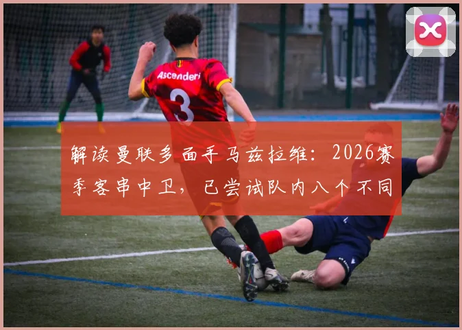解读曼联多面手马兹拉维:2026赛季客串中卫,已尝试队内八个不同位置