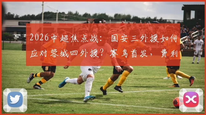 2026中超焦点战：国安三外援如何应对蓉城四外援？赛鸟首发，费利佩替补成战术变数
