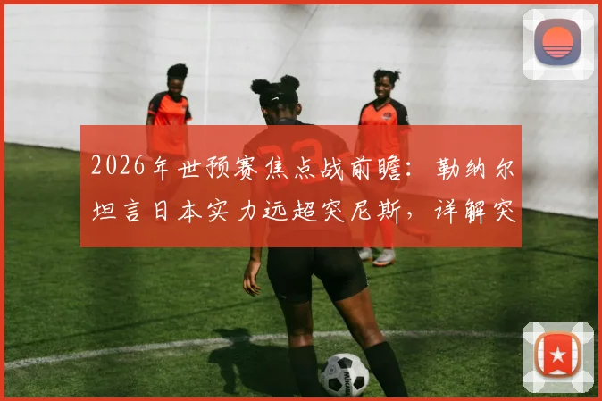 2026年世预赛焦点战前瞻:勒纳尔坦言日本实力远超突尼斯,详解突尼斯为尊严而战的决心