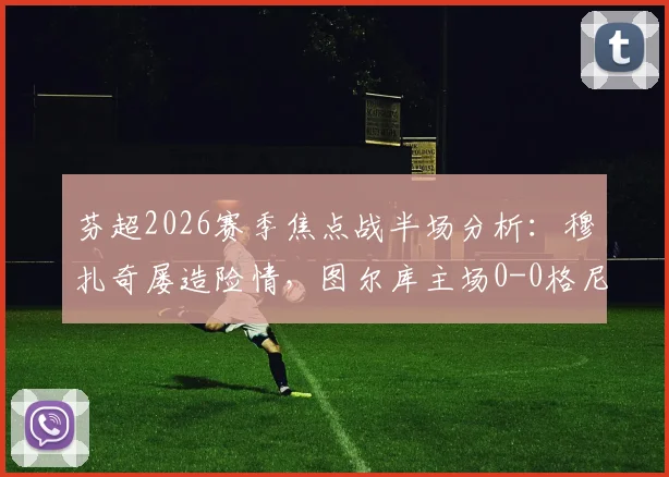 芬超2026赛季焦点战半场分析：穆扎奇屡造险情，图尔库主场0-0格尼斯坦，半场数据暗藏哪些玄机？