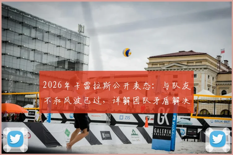 2026年卡雷拉斯公开表态：与队友不和风波已过，详解团队矛盾解决过程与真实情况