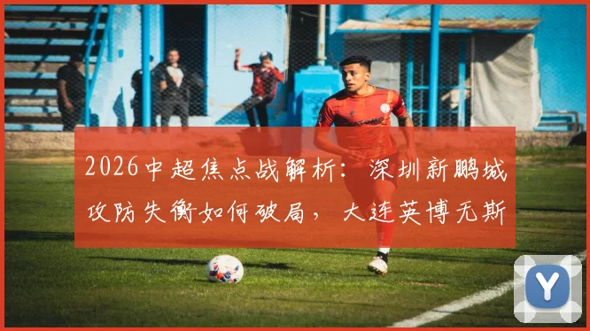 2026中超焦点战解析：深圳新鹏城攻防失衡如何破局，大连英博无斯坦丘中场战术调整预测