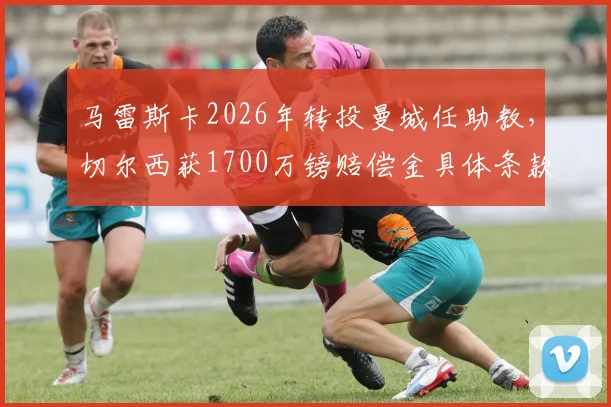 马雷斯卡2026年转投曼城任助教，切尔西获1700万镑赔偿金具体条款与去向分析