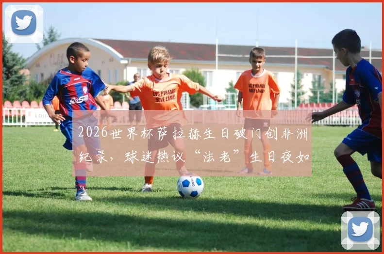 2026世界杯萨拉赫生日破门创非洲纪录，球迷热议“法老”生日夜如何进球助攻双喜临门